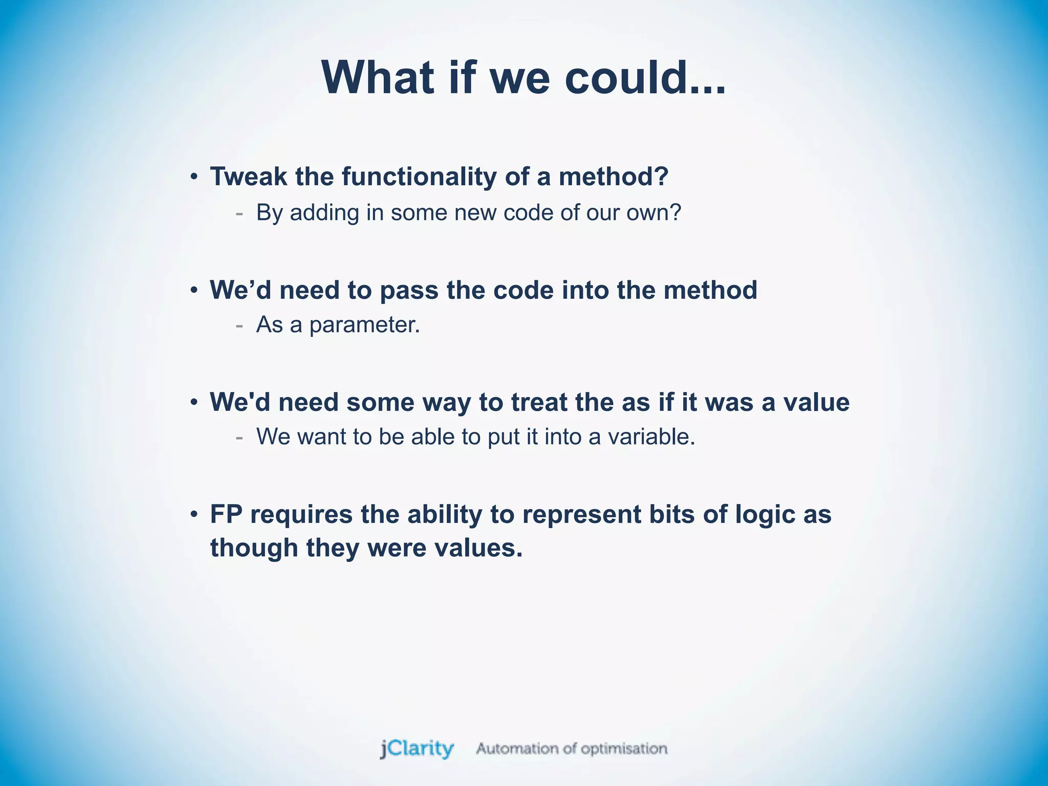 What if we could...
• Tweak the functionality of a method?
   - By adding in some new code of our own?


• We’d need to pass the code into the method
   - As a parameter.


• We'd need some way to treat the as if it was a value
   - We want to be able to put it into a variable.


• FP requires the ability to represent bits of logic as
  though they were values.
 