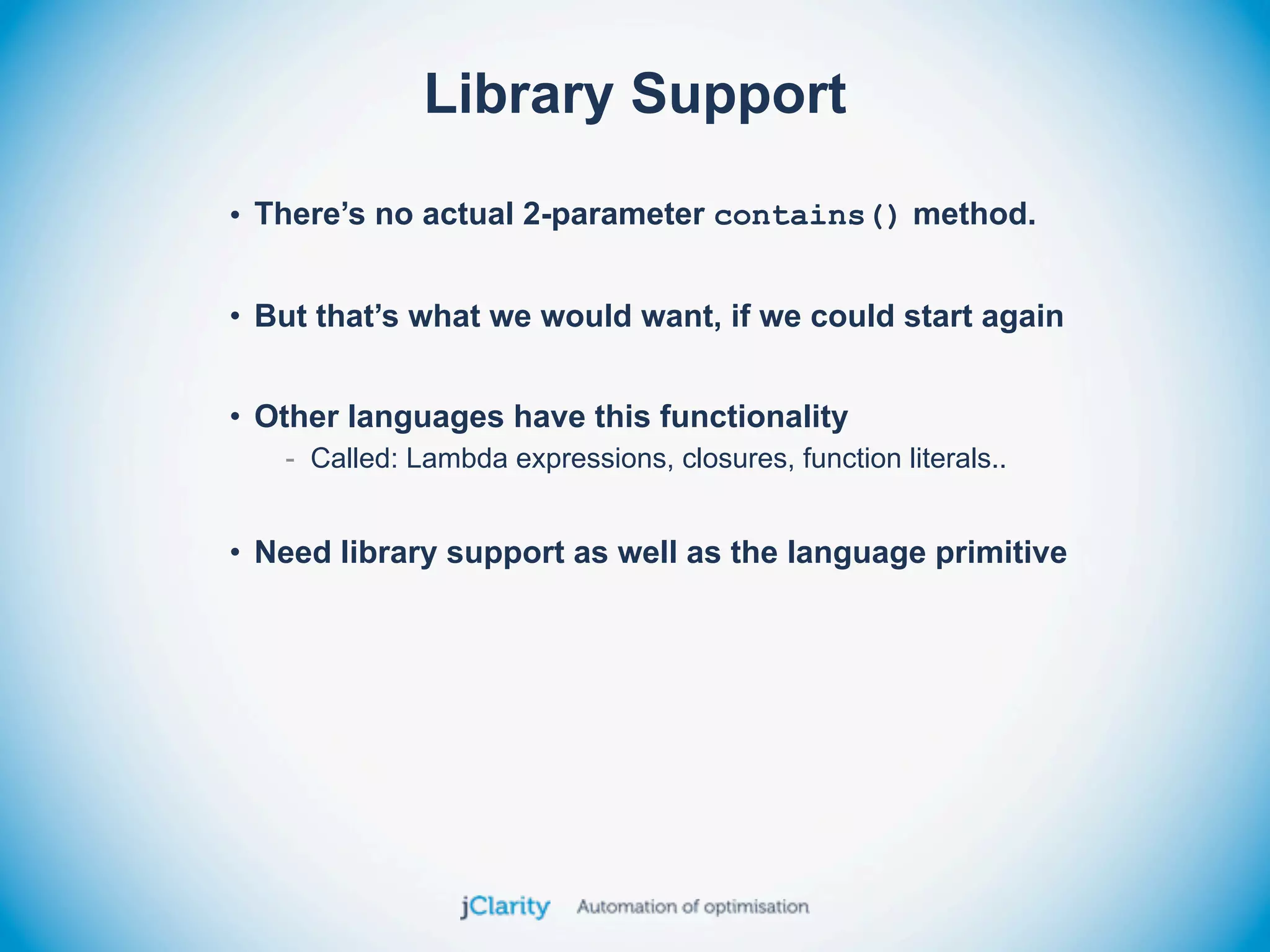 Library Support

• There’s no actual 2-parameter contains() method.


• But that’s what we would want, if we could start again


• Other languages have this functionality
   - Called: Lambda expressions, closures, function literals..


• Need library support as well as the language primitive
 