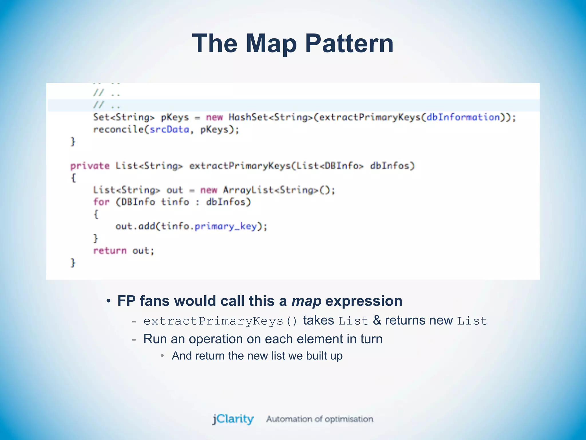 The Map Pattern




• FP fans would call this a map expression
   - extractPrimaryKeys() takes List & returns new List
   - Run an operation on each element in turn
       • And return the new list we built up
 