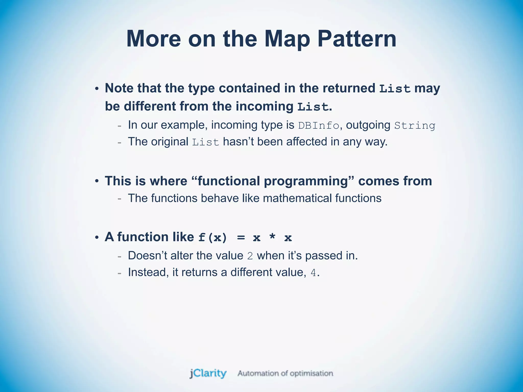 More on the Map Pattern

• Note that the type contained in the returned List may
  be different from the incoming List.
   - In our example, incoming type is DBInfo, outgoing String
   - The original List hasn’t been affected in any way.


• This is where “functional programming” comes from
   - The functions behave like mathematical functions


• A function like f(x) = x * x
   - Doesn’t alter the value 2 when it’s passed in.
   - Instead, it returns a different value, 4.
 