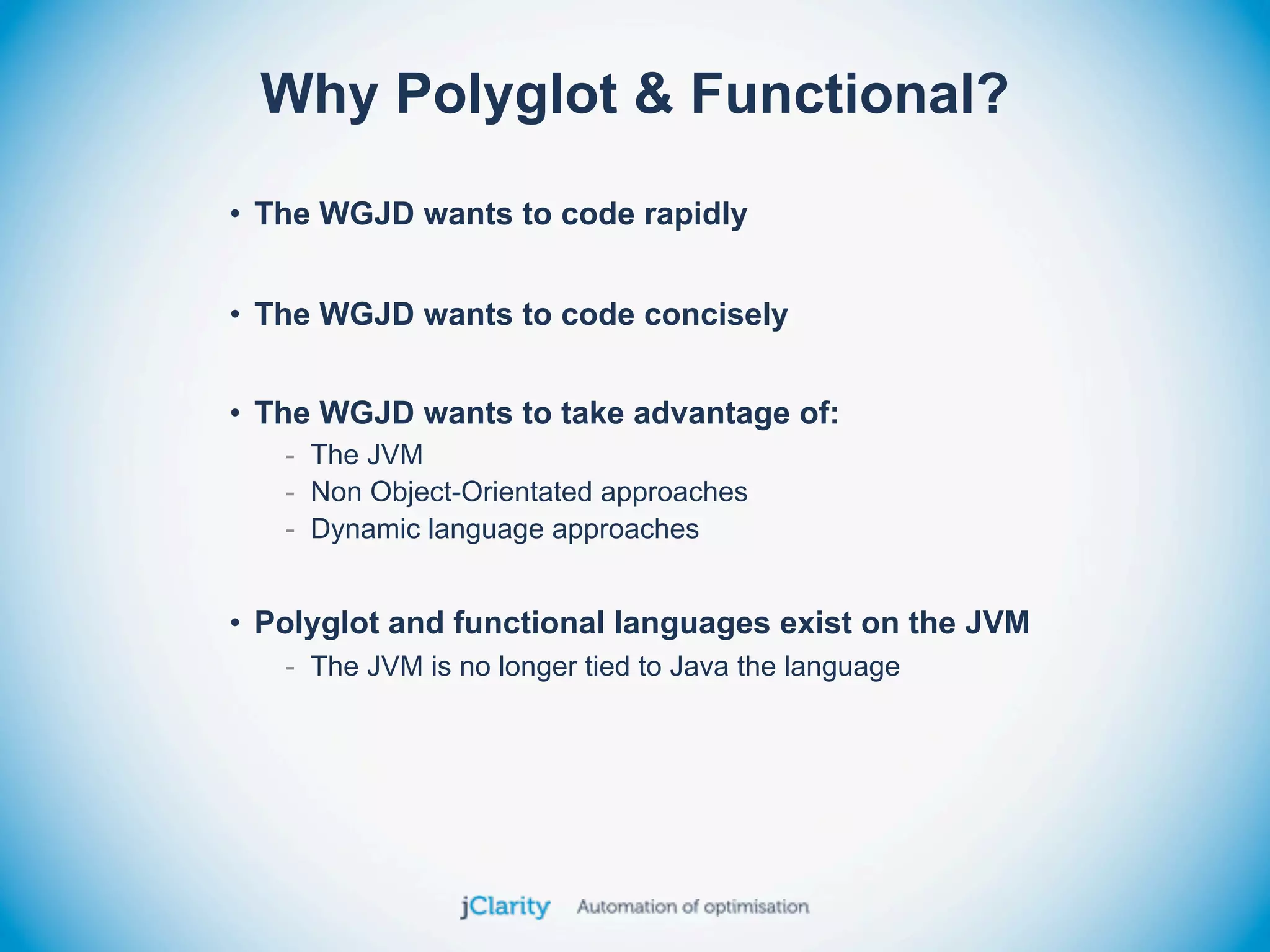 Why Polyglot & Functional?
• The WGJD wants to code rapidly


• The WGJD wants to code concisely


• The WGJD wants to take advantage of:
   - The JVM
   - Non Object-Orientated approaches
   - Dynamic language approaches


• Polyglot and functional languages exist on the JVM
   - The JVM is no longer tied to Java the language
 
