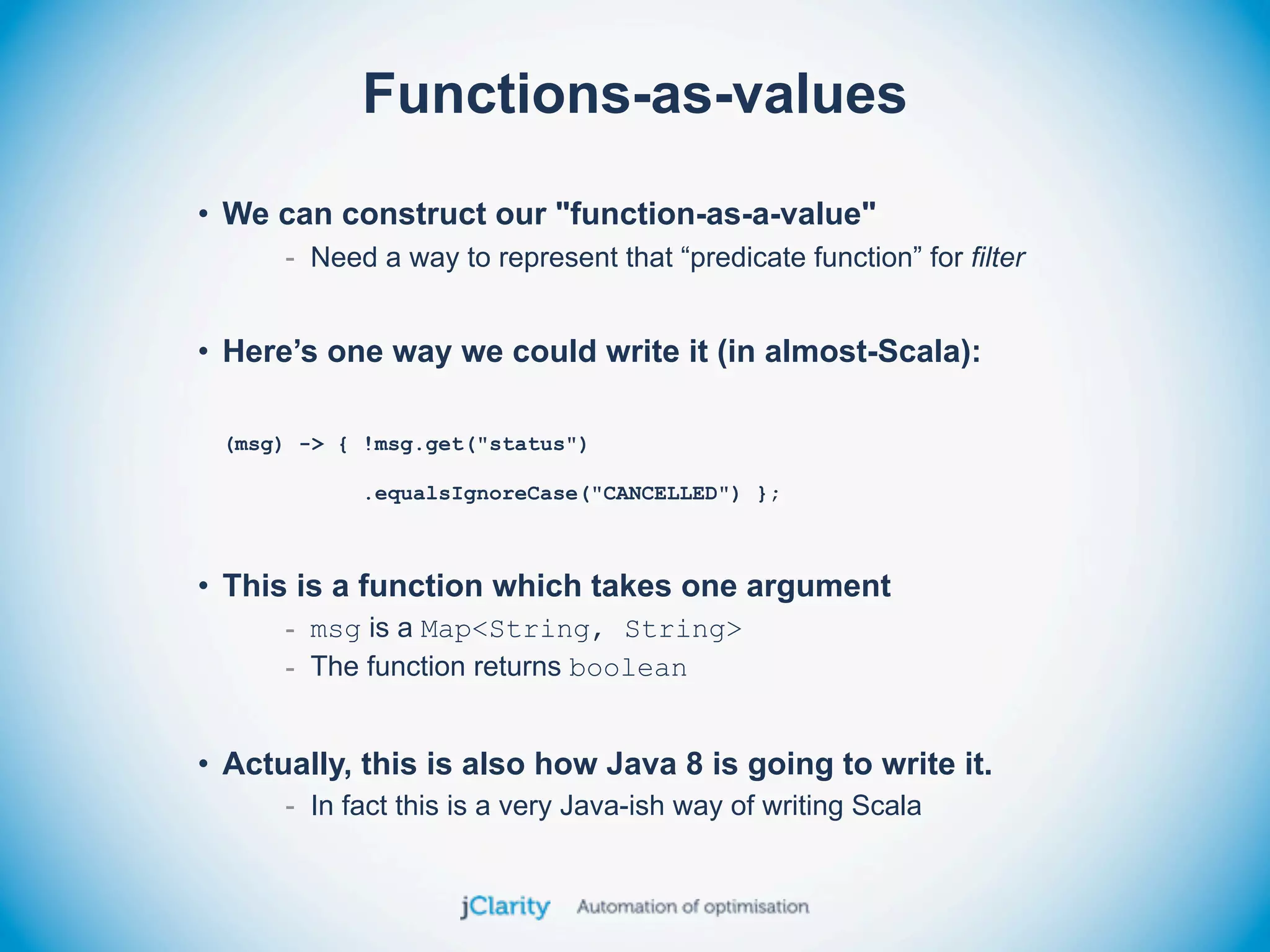 Functions-as-values
• We can construct our "function-as-a-value"
      - Need a way to represent that “predicate function” for filter


• Here’s one way we could write it (in almost-Scala):

 (msg) -> { !msg.get("status")

            .equalsIgnoreCase("CANCELLED") };



• This is a function which takes one argument
      - msg is a Map<String, String>
      - The function returns boolean


• Actually, this is also how Java 8 is going to write it.
      - In fact this is a very Java-ish way of writing Scala
 