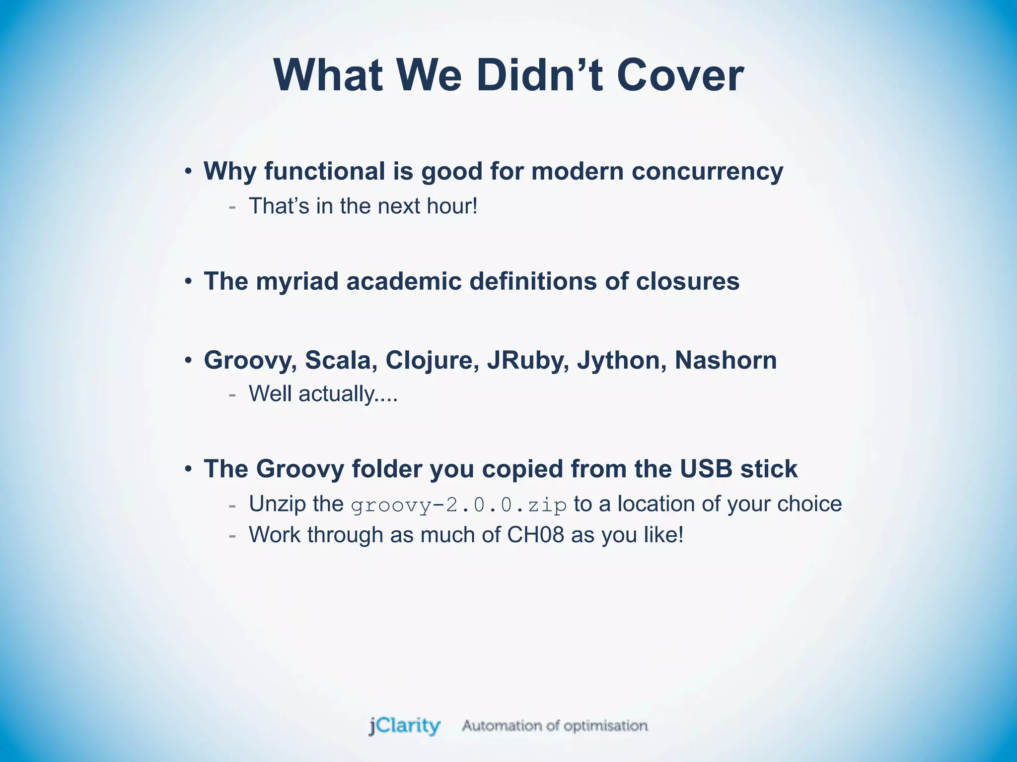 What We Didn’t Cover
• Why functional is good for modern concurrency
   - That’s in the next hour!


• The myriad academic definitions of closures


• Groovy, Scala, Clojure, JRuby, Jython, Nashorn
   - Well actually....


• The Groovy folder you copied from the USB stick
   - Unzip the groovy-2.0.0.zip to a location of your choice
   - Work through as much of CH08 as you like!
 
