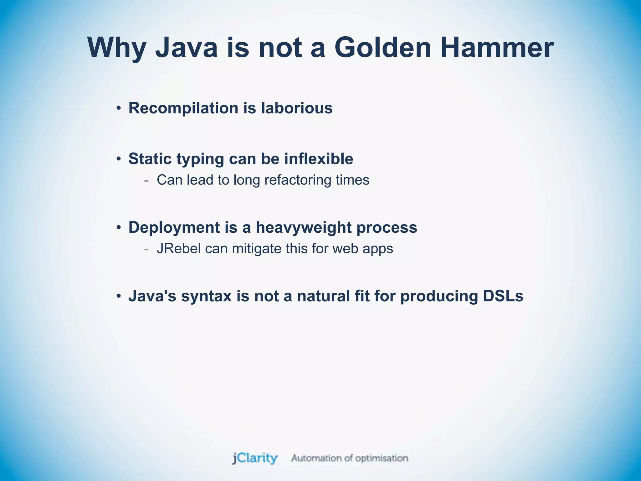 Why Java is not a Golden Hammer
 • Recompilation is laborious


 • Static typing can be inflexible
    - Can lead to long refactoring times


 • Deployment is a heavyweight process
    - JRebel can mitigate this for web apps


 • Java's syntax is not a natural fit for producing DSLs
 