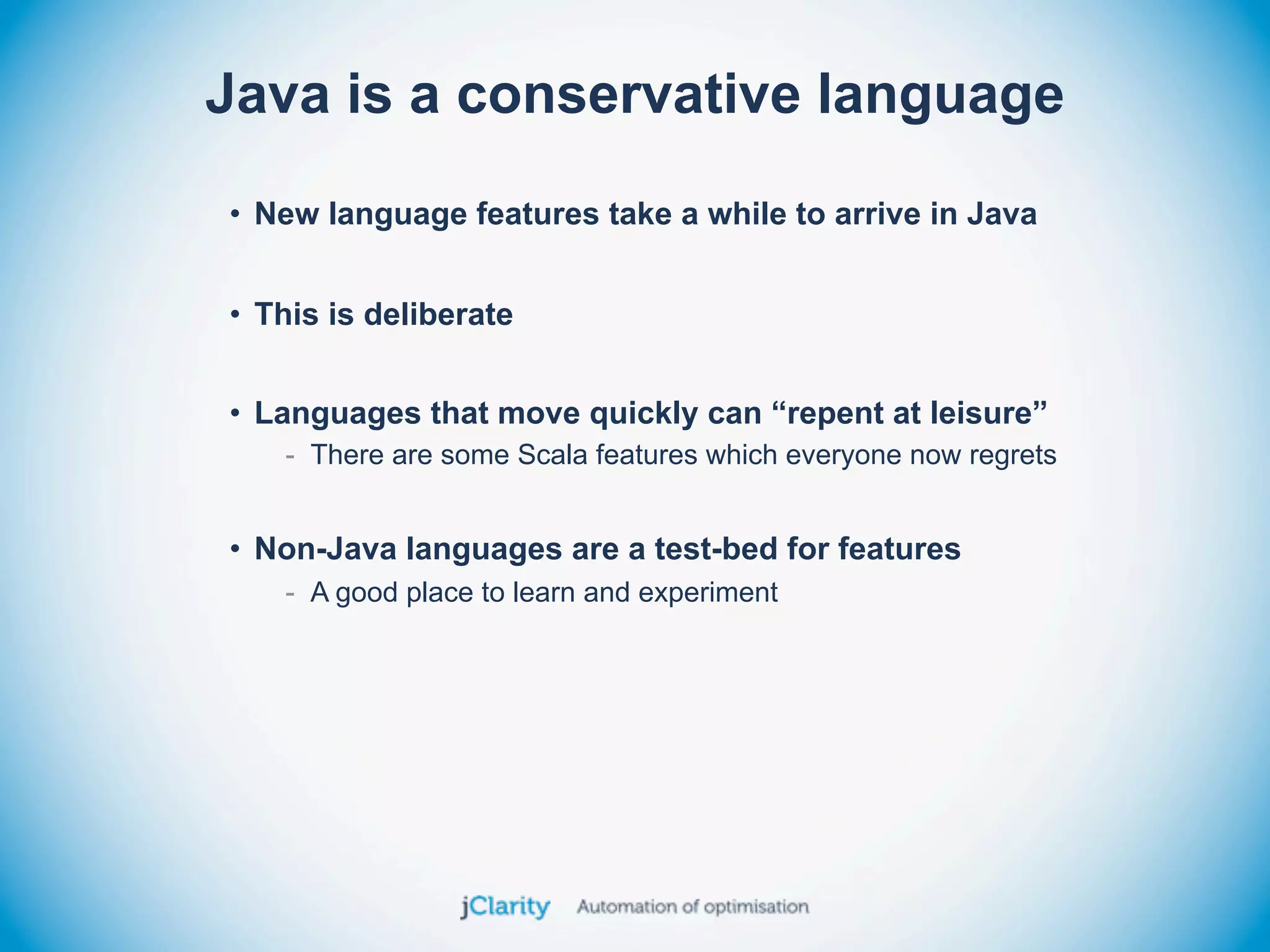 Java is a conservative language
• New language features take a while to arrive in Java


• This is deliberate


• Languages that move quickly can “repent at leisure”
   - There are some Scala features which everyone now regrets


• Non-Java languages are a test-bed for features
   - A good place to learn and experiment
 