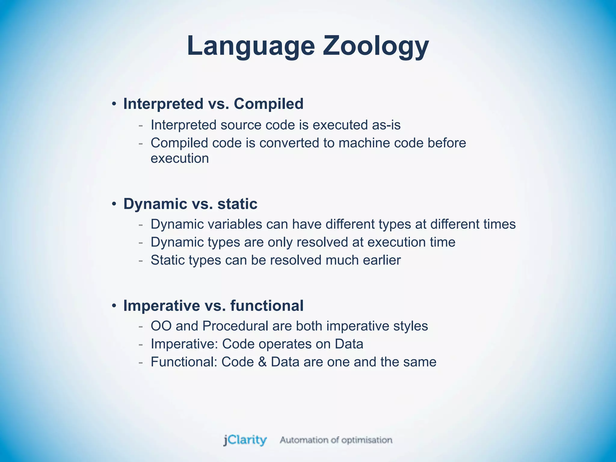 Language Zoology
• Interpreted vs. Compiled
   - Interpreted source code is executed as-is
   - Compiled code is converted to machine code before
     execution


• Dynamic vs. static
   - Dynamic variables can have different types at different times
   - Dynamic types are only resolved at execution time
   - Static types can be resolved much earlier


• Imperative vs. functional
   - OO and Procedural are both imperative styles
   - Imperative: Code operates on Data
   - Functional: Code & Data are one and the same
 