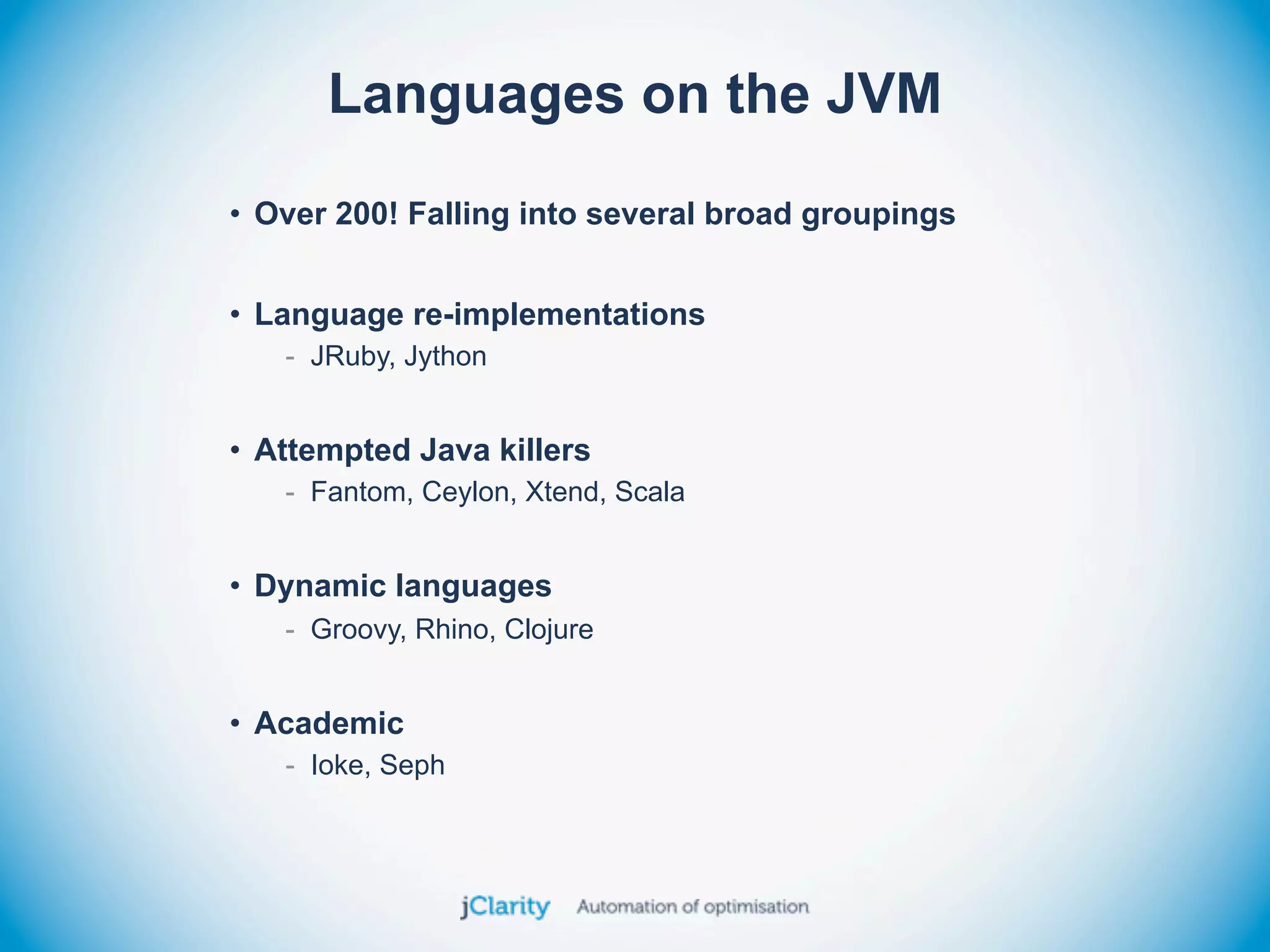 Languages on the JVM
• Over 200! Falling into several broad groupings


• Language re-implementations
   - JRuby, Jython


• Attempted Java killers
   - Fantom, Ceylon, Xtend, Scala


• Dynamic languages
   - Groovy, Rhino, Clojure


• Academic
   - Ioke, Seph
 