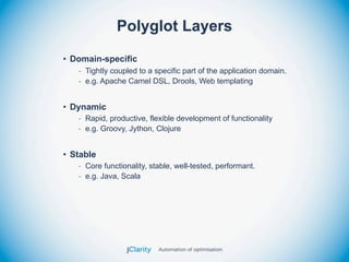 Polyglot Layers
• Domain-specific
   - Tightly coupled to a specific part of the application domain.
   - e.g. Apache Camel DSL, Drools, Web templating


• Dynamic
   - Rapid, productive, flexible development of functionality
   - e.g. Groovy, Jython, Clojure


• Stable
   - Core functionality, stable, well-tested, performant.
   - e.g. Java, Scala
 