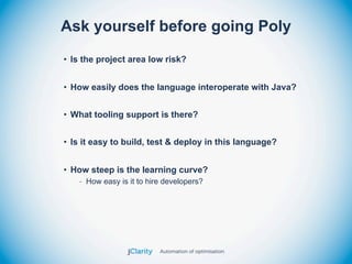 Ask yourself before going Poly
• Is the project area low risk?


• How easily does the language interoperate with Java?


• What tooling support is there?


• Is it easy to build, test & deploy in this language?


• How steep is the learning curve?
   - How easy is it to hire developers?
 