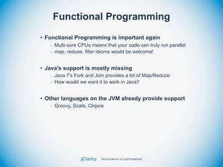 Functional Programming
• Functional Programming is important again
   - Multi-core CPUs means that your code can truly run parallel
   - map, reduce, filter idioms would be welcome!


• Java's support is mostly missing
   - Java 7's Fork and Join provides a bit of Map/Reduce
   - How would we want it to work in Java?


• Other languages on the JVM already provide support
   - Groovy, Scala, Clojure
 