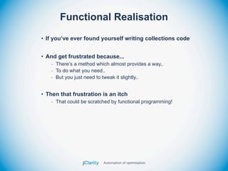 Functional Realisation
• If you’ve ever found yourself writing collections code


• And get frustrated because...
   - There’s a method which almost provides a way..
   - To do what you need..
   - But you just need to tweak it slightly..


• Then that frustration is an itch
   - That could be scratched by functional programming!
 