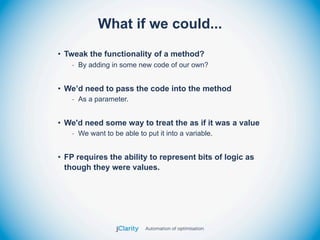 What if we could...
• Tweak the functionality of a method?
   - By adding in some new code of our own?


• We’d need to pass the code into the method
   - As a parameter.


• We'd need some way to treat the as if it was a value
   - We want to be able to put it into a variable.


• FP requires the ability to represent bits of logic as
  though they were values.
 