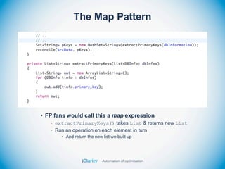 The Map Pattern




• FP fans would call this a map expression
   - extractPrimaryKeys() takes List & returns new List
   - Run an operation on each element in turn
       • And return the new list we built up
 