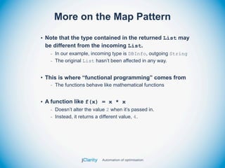 More on the Map Pattern

• Note that the type contained in the returned List may
  be different from the incoming List.
   - In our example, incoming type is DBInfo, outgoing String
   - The original List hasn’t been affected in any way.


• This is where “functional programming” comes from
   - The functions behave like mathematical functions


• A function like f(x) = x * x
   - Doesn’t alter the value 2 when it’s passed in.
   - Instead, it returns a different value, 4.
 