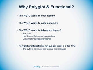 Why Polyglot & Functional?
• The WGJD wants to code rapidly


• The WGJD wants to code concisely


• The WGJD wants to take advantage of:
   - The JVM
   - Non Object-Orientated approaches
   - Dynamic language approaches


• Polyglot and functional languages exist on the JVM
   - The JVM is no longer tied to Java the language
 