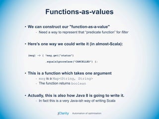 Functions-as-values
• We can construct our "function-as-a-value"
      - Need a way to represent that “predicate function” for filter


• Here’s one way we could write it (in almost-Scala):

 (msg) -> { !msg.get("status")

            .equalsIgnoreCase("CANCELLED") };



• This is a function which takes one argument
      - msg is a Map<String, String>
      - The function returns boolean


• Actually, this is also how Java 8 is going to write it.
      - In fact this is a very Java-ish way of writing Scala
 