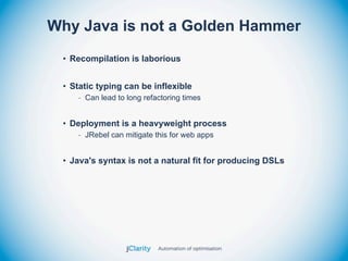 Why Java is not a Golden Hammer
 • Recompilation is laborious


 • Static typing can be inflexible
    - Can lead to long refactoring times


 • Deployment is a heavyweight process
    - JRebel can mitigate this for web apps


 • Java's syntax is not a natural fit for producing DSLs
 
