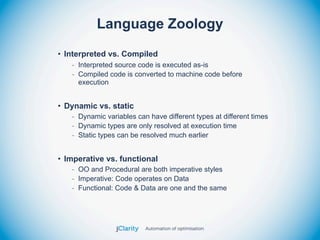 Language Zoology
• Interpreted vs. Compiled
   - Interpreted source code is executed as-is
   - Compiled code is converted to machine code before
     execution


• Dynamic vs. static
   - Dynamic variables can have different types at different times
   - Dynamic types are only resolved at execution time
   - Static types can be resolved much earlier


• Imperative vs. functional
   - OO and Procedural are both imperative styles
   - Imperative: Code operates on Data
   - Functional: Code & Data are one and the same
 