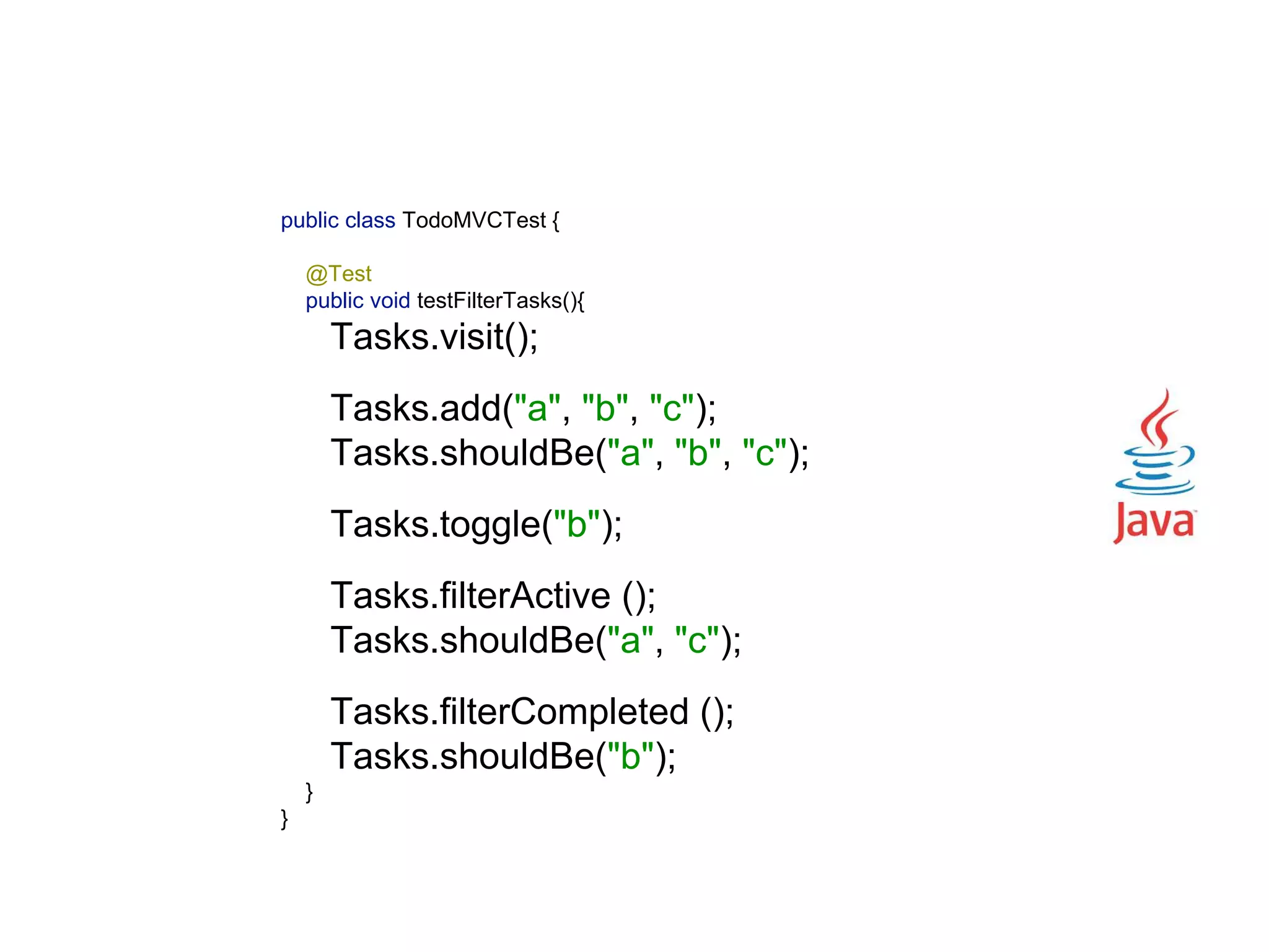 public class TodoMVCTest {    @Test  public void testFilterTasks(){  Tasks.visit();    Tasks.add("a", "b", "c");  Tasks.shouldBe("a", "b", "c");    Tasks.toggle("b");    Tasks.filterActive ();  Tasks.shouldBe("a", "c");    Tasks.filterCompleted ();  Tasks.shouldBe("b");  }  } 