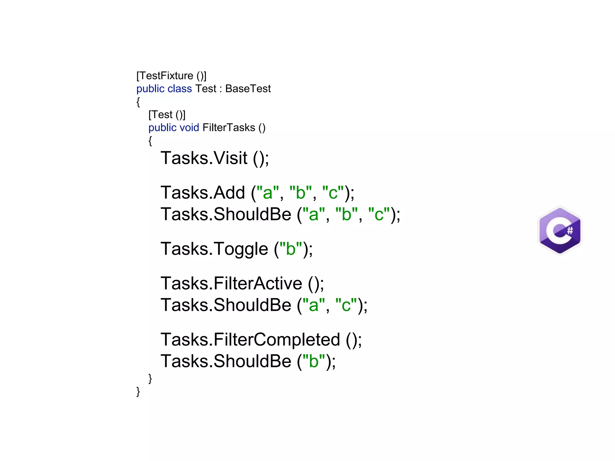 [TestFixture ()]  public class Test : BaseTest  {  [Test ()]  public void FilterTasks ()  {  Tasks.Visit ();    Tasks.Add ("a", "b", "c");  Tasks.ShouldBe ("a", "b", "c");    Tasks.Toggle ("b");     Tasks.FilterActive ();  Tasks.ShouldBe ("a", "c");    Tasks.FilterCompleted ();  Tasks.ShouldBe ("b");  }  } 
