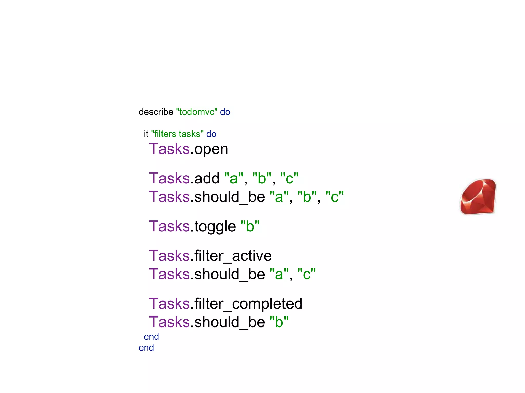 describe "todomvc" do   it "filters tasks" do  Tasks.open  Tasks.add "a", "b", "c"  Tasks.should_be "a", "b", "c"    Tasks.toggle "b"    Tasks.filter_active  Tasks.should_be "a", "c"    Tasks.filter_completed  Tasks.should_be "b"  end  end 
