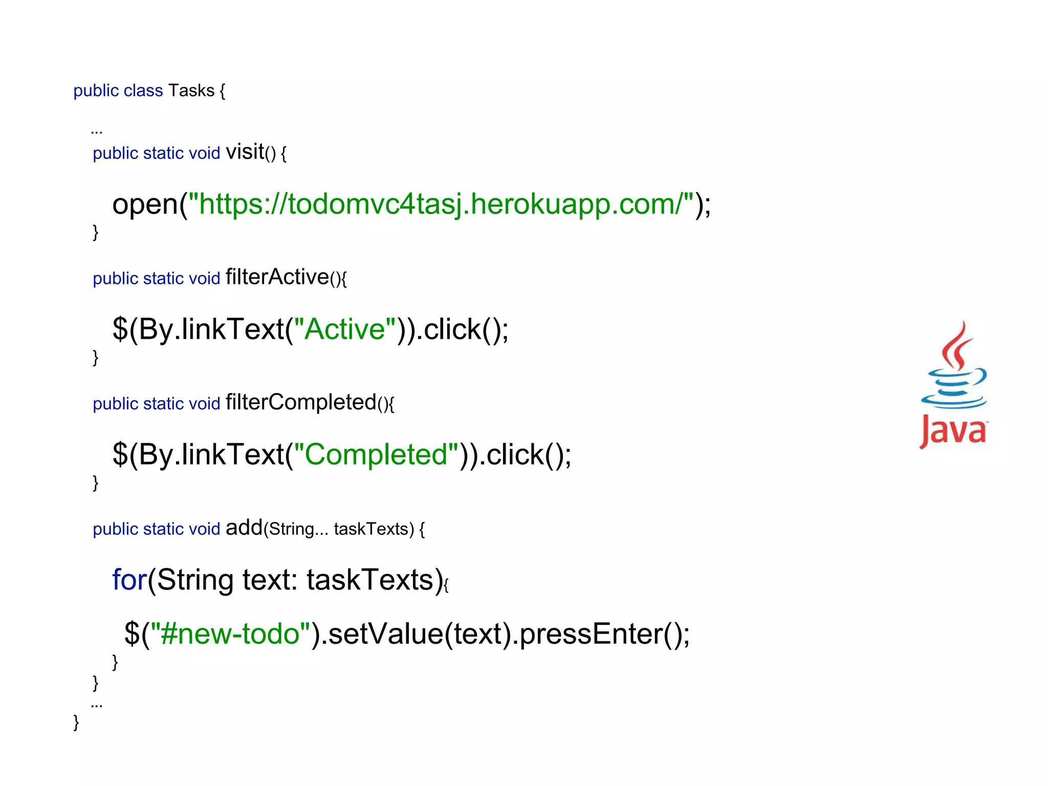 public class Tasks {    ...  public static void visit() {   open("https://todomvc4tasj.herokuapp.com/");  }    public static void filterActive(){   $(By.linkText("Active")).click();  }    public static void filterCompleted(){   $(By.linkText("Completed")).click();  }    public static void add(String... taskTexts) {   for(String text: taskTexts){   $("#new-todo").setValue(text).pressEnter();  }  } ...  } 