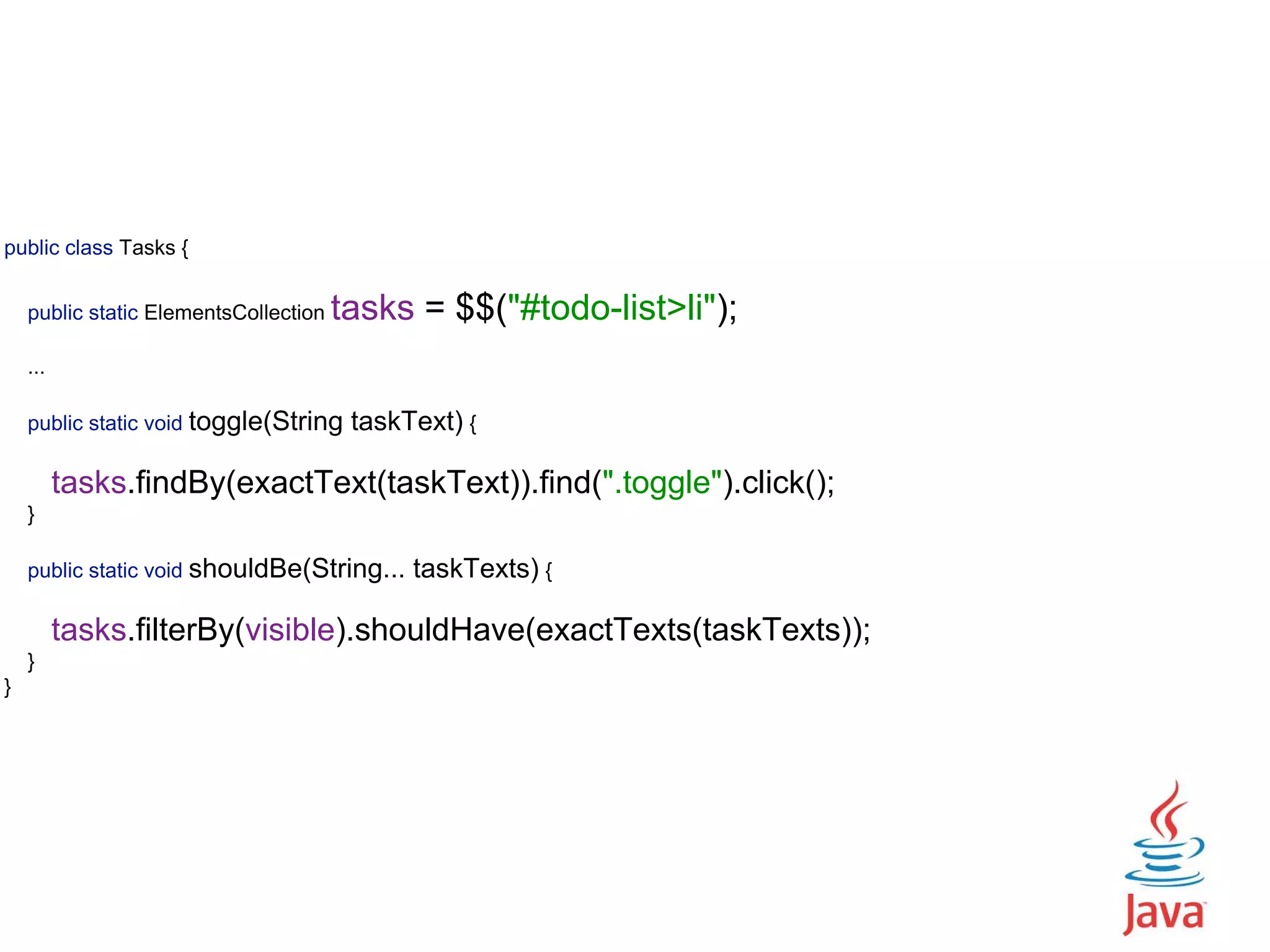 public class Tasks {    public static ElementsCollection tasks = $$("#todo-list>li");    ...   public static void toggle(String taskText) {   tasks.findBy(exactText(taskText)).find(".toggle").click();  }    public static void shouldBe(String... taskTexts) {   tasks.filterBy(visible).shouldHave(exactTexts(taskTexts));  }  } 