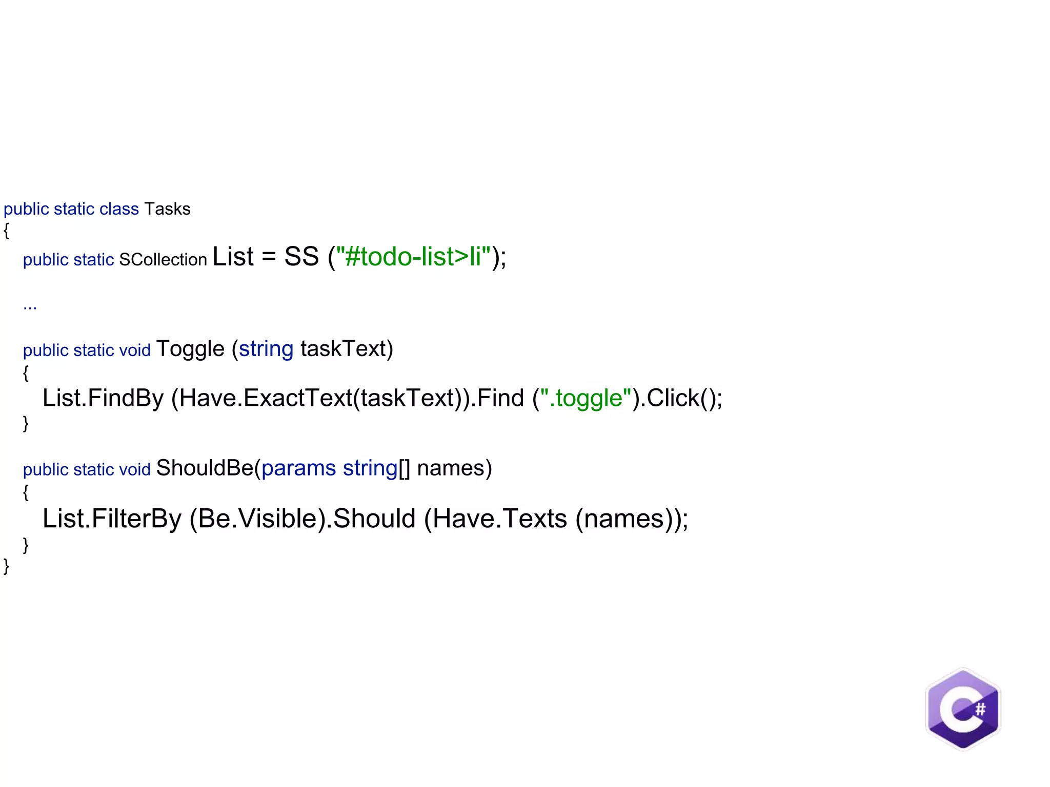 public static class Tasks  {  public static SCollection List = SS ("#todo-list>li");     ...    public static void Toggle (string taskText)  {  List.FindBy (Have.ExactText(taskText)).Find (".toggle").Click();  }    public static void ShouldBe(params string[] names) {  List.FilterBy (Be.Visible).Should (Have.Texts (names));  }  } 