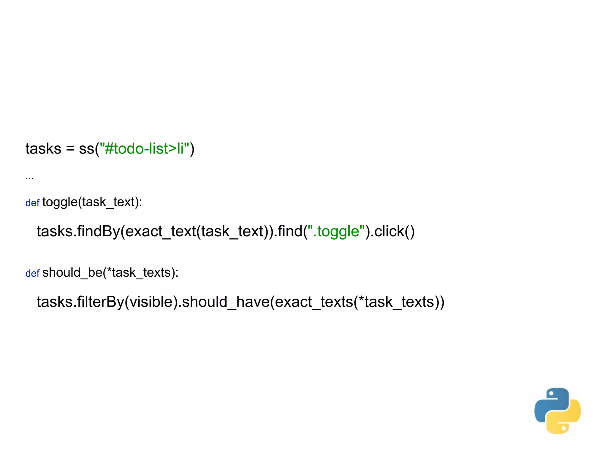 tasks = ss("#todo-list>li")    ... def toggle(task_text):    tasks.findBy(exact_text(task_text)).find(".toggle").click()      def should_be(*task_texts):    tasks.filterBy(visible).should_have(exact_texts(*task_texts)) 