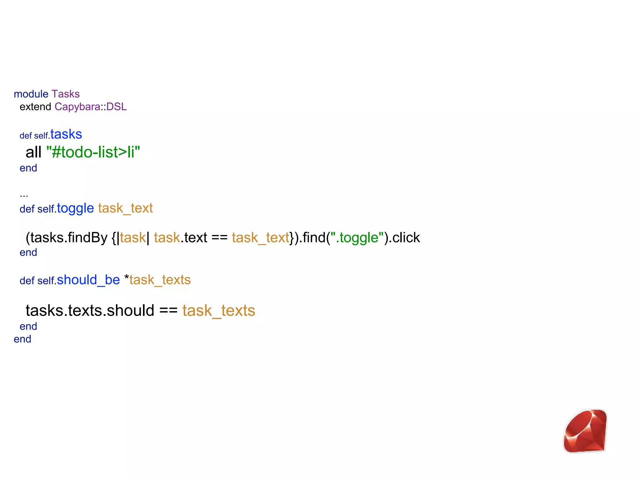 module Tasks  extend Capybara::DSL    def self.tasks  all "#todo-list>li"  end   ...  def self.toggle task_text   (tasks.findBy {|task| task.text == task_text}).find(".toggle").click  end    def self.should_be *task_texts   tasks.texts.should == task_texts  end  end 