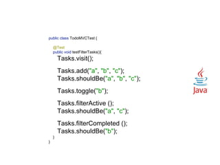 public class TodoMVCTest { 
 
@Test 
public void testFilterTasks(){ 
Tasks.visit(); 
 
Tasks.add("a", "b", "c"); 
Tasks.shouldBe("a", "b", "c"); 
 
Tasks.toggle("b"); 
 
Tasks.filterActive (); 
Tasks.shouldBe("a", "c"); 
 
Tasks.filterCompleted (); 
Tasks.shouldBe("b"); 
} 
}
 