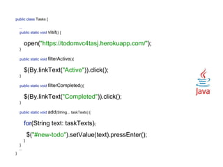 public class Tasks { 
 
... 
public static void visit() {
 
open("https://todomvc4tasj.herokuapp.com/"); 
} 
 
public static void filterActive(){
 
$(By.linkText("Active")).click(); 
} 
 
public static void filterCompleted(){
 
$(By.linkText("Completed")).click(); 
} 
 
public static void add(String... taskTexts) {
 
for(String text: taskTexts){
 
$("#new-todo").setValue(text).pressEnter(); 
} 
}
... 
}
 