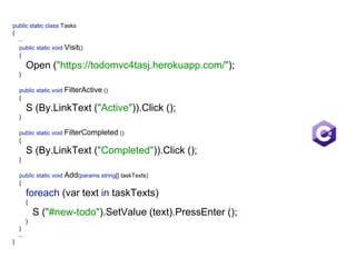 public static class Tasks 
{ 
...  
public static void Visit() 
{ 
Open ("https://todomvc4tasj.herokuapp.com/"); 
} 
 
public static void FilterActive () 
{ 
S (By.LinkText ("Active")).Click (); 
} 
 
public static void FilterCompleted () 
{ 
S (By.LinkText ("Completed")).Click (); 
} 
 
public static void Add(params string[] taskTexts) 
{ 
foreach (var text in taskTexts)  
{ 
S ("#new-todo").SetValue (text).PressEnter (); 
} 
}
... 
}
 