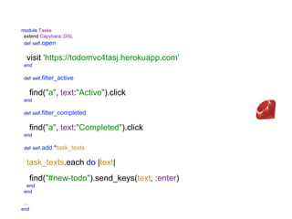 module Tasks 
extend Capybara::DSL 
def self.open
 
visit 'https://todomvc4tasj.herokuapp.com' 
end
 
def self.filter_active
 
find("a", text:"Active").click 
end 
 
def self.filter_completed
 
find("a", text:"Completed").click 
end 
 
def self.add *task_texts
 
task_texts.each do |text|
 
find("#new-todo").send_keys(text, :enter) 
end 
end 
 
... 
 