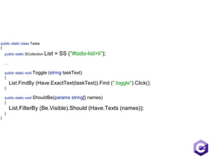 public static class Tasks 
{ 
public static SCollection List = SS ("#todo-list>li");  
 
... 
 
public static void Toggle (string taskText) 
{ 
List.FindBy (Have.ExactText(taskText)).Find (".toggle").Click(); 
} 
 
public static void ShouldBe(params string[] names)
{ 
List.FilterBy (Be.Visible).Should (Have.Texts (names)); 
} 
}
 