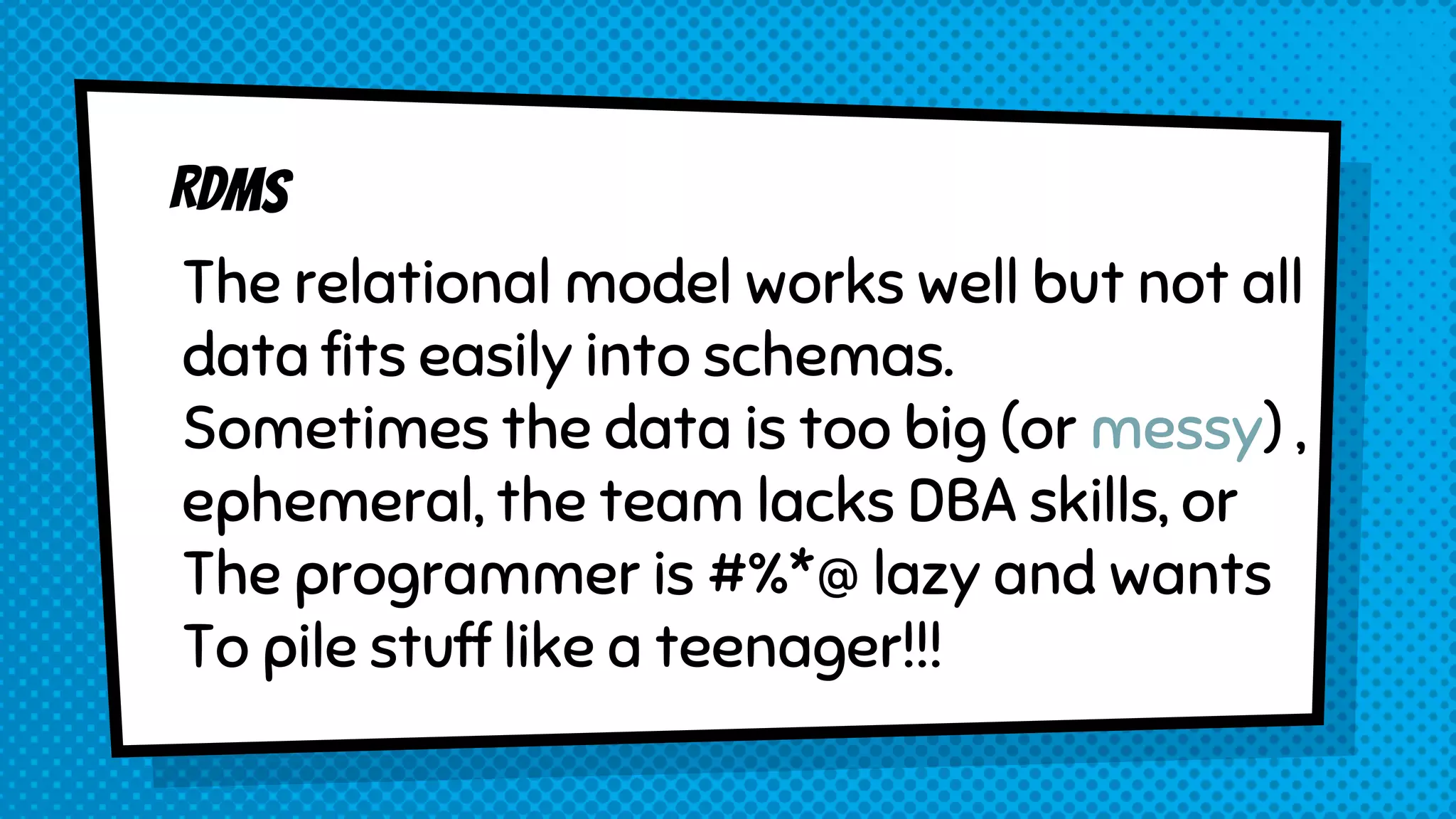 The relational model works well but not all
data fits easily into schemas.
Sometimes the data is too big (or messy) ,
ephemeral, the team lacks DBA skills, or
The programmer is #%*@ lazy and wants
To pile stuff like a teenager!!!
 