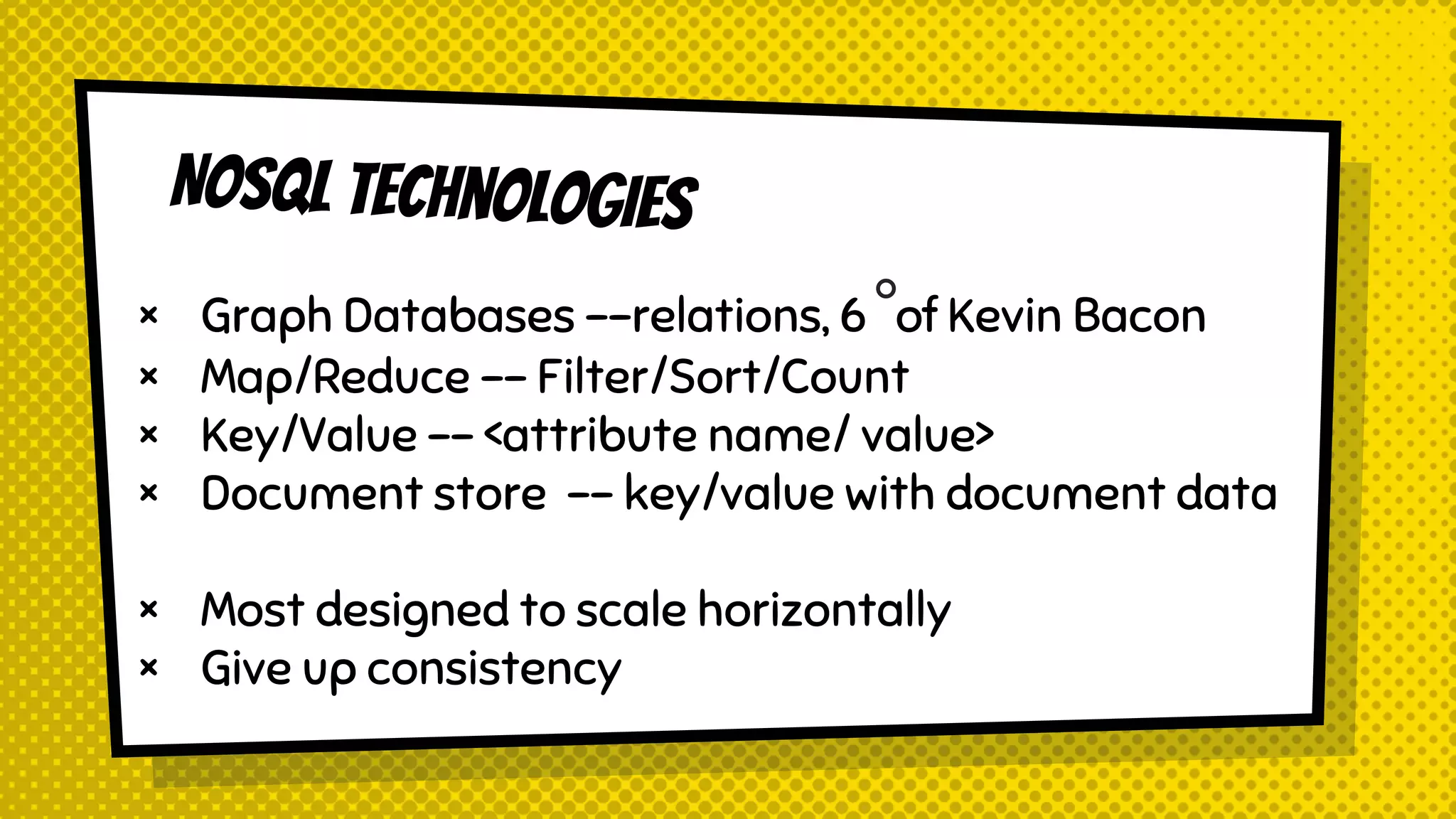 × Graph Databases --relations, 6°of Kevin Bacon
× Map/Reduce -- Filter/Sort/Count
× Key/Value -- <attribute name/ value>
× Document store -- key/value with document data
× Most designed to scale horizontally
× Give up consistency
 