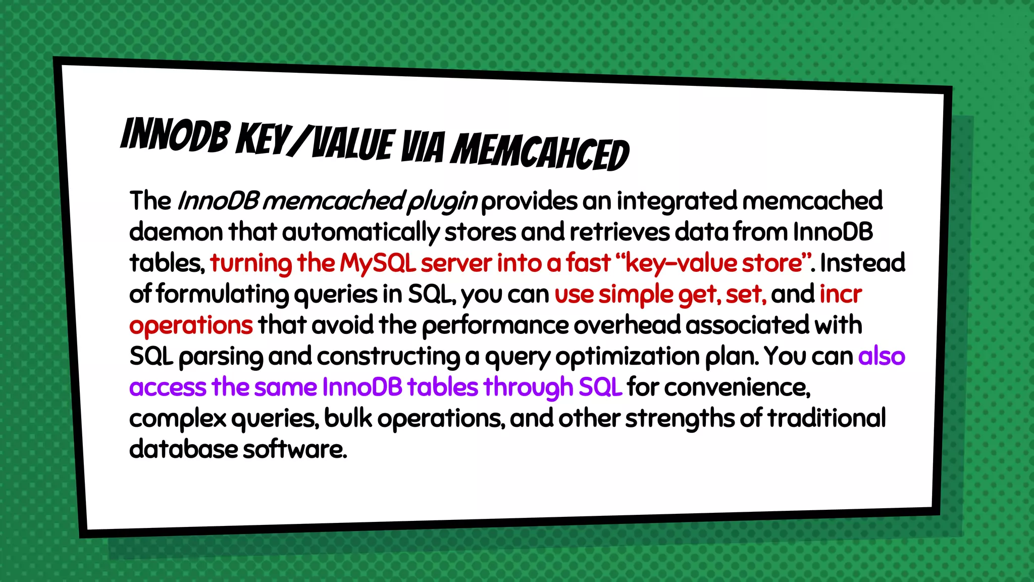 The InnoDB memcached plugin provides an integrated memcached
daemon that automatically stores and retrieves data from InnoDB
tables, turning the MySQL server into a fast “key-value store”. Instead
of formulating queries in SQL, you can use simple get, set, and incr
operations that avoid the performance overhead associated with
SQL parsing and constructing a query optimization plan. You can also
access the same InnoDB tables through SQL for convenience,
complex queries, bulk operations, and other strengths of traditional
database software.
 