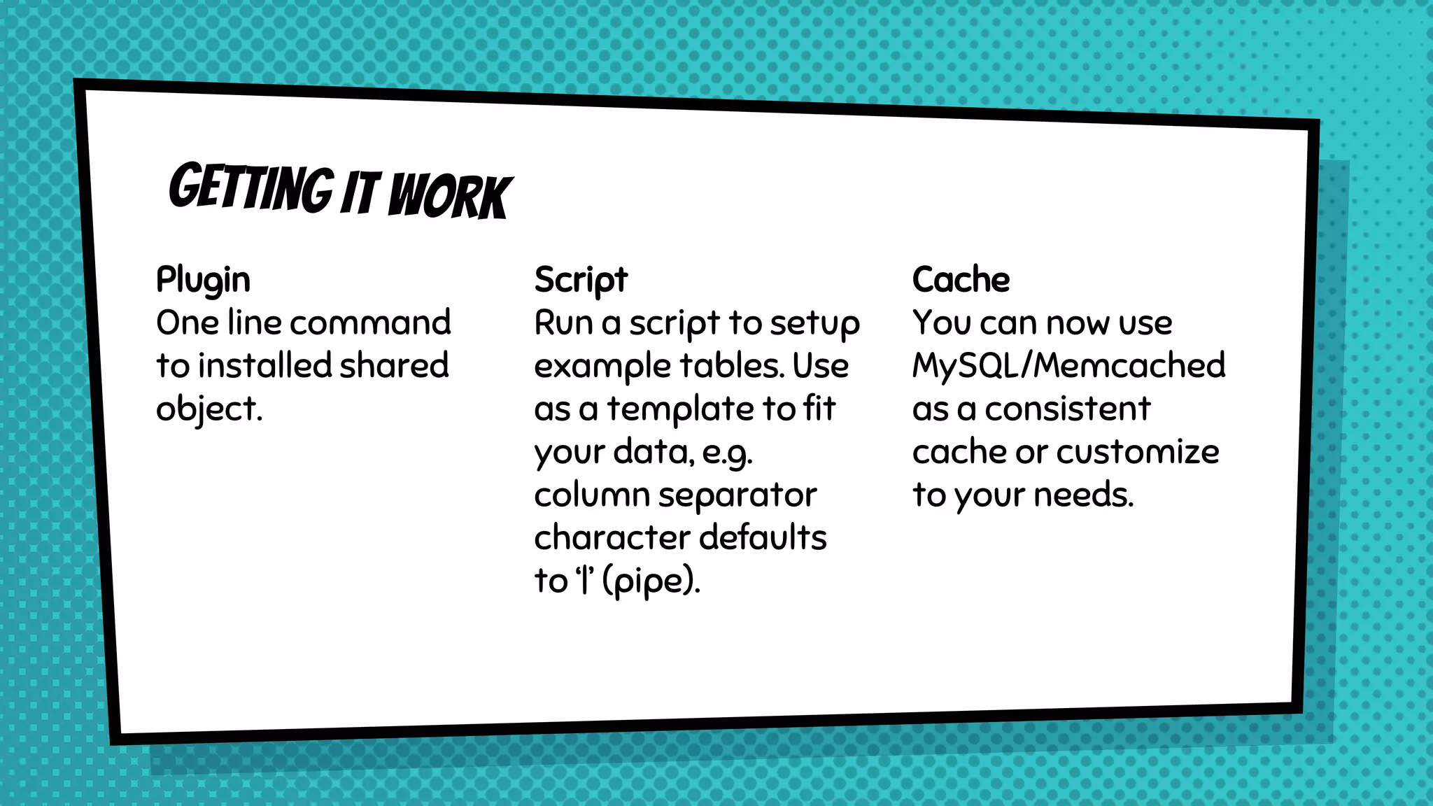 Plugin
One line command
to installed shared
object.
Script
Run a script to setup
example tables. Use
as a template to fit
your data, e.g.
column separator
character defaults
to ‘|’ (pipe).
Cache
You can now use
MySQL/Memcached
as a consistent
cache or customize
to your needs.
 