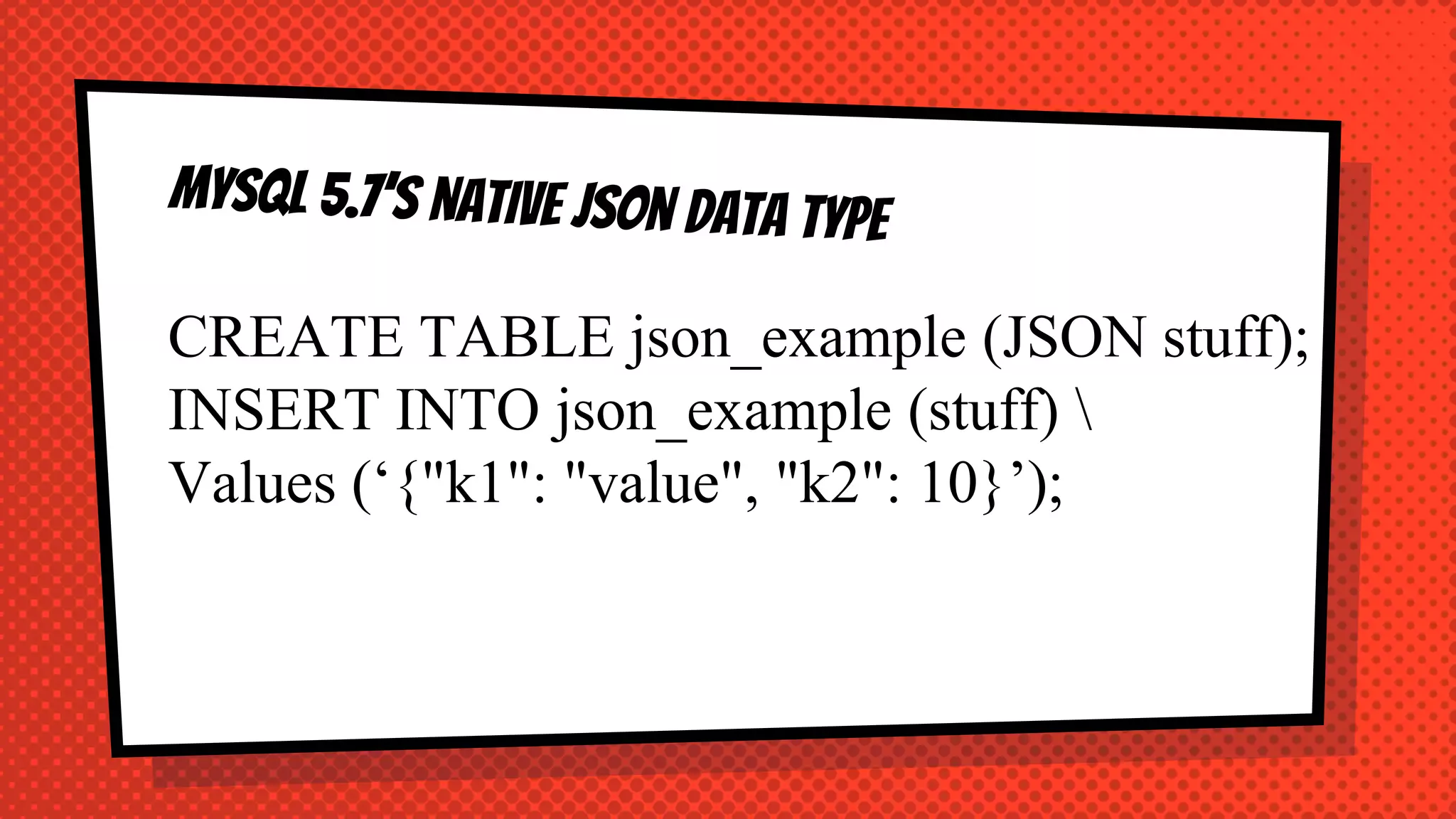 CREATE TABLE json_example (JSON stuff);
INSERT INTO json_example (stuff) 
Values (‘{"k1": "value", "k2": 10}’);
 