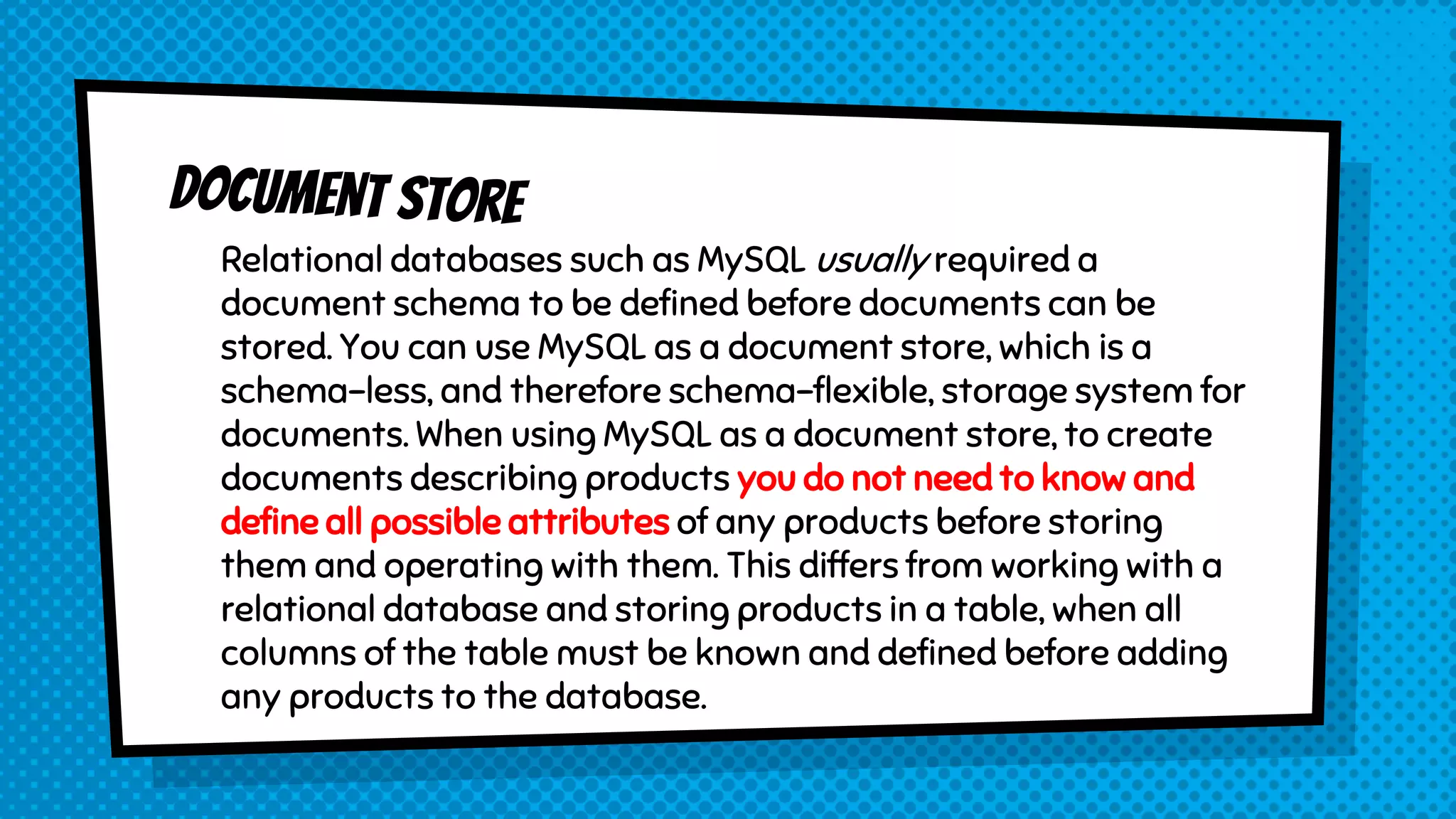 Relational databases such as MySQL usually required a
document schema to be defined before documents can be
stored. You can use MySQL as a document store, which is a
schema-less, and therefore schema-flexible, storage system for
documents. When using MySQL as a document store, to create
documents describing products you do not need to know and
define all possible attributes of any products before storing
them and operating with them. This differs from working with a
relational database and storing products in a table, when all
columns of the table must be known and defined before adding
any products to the database.
 