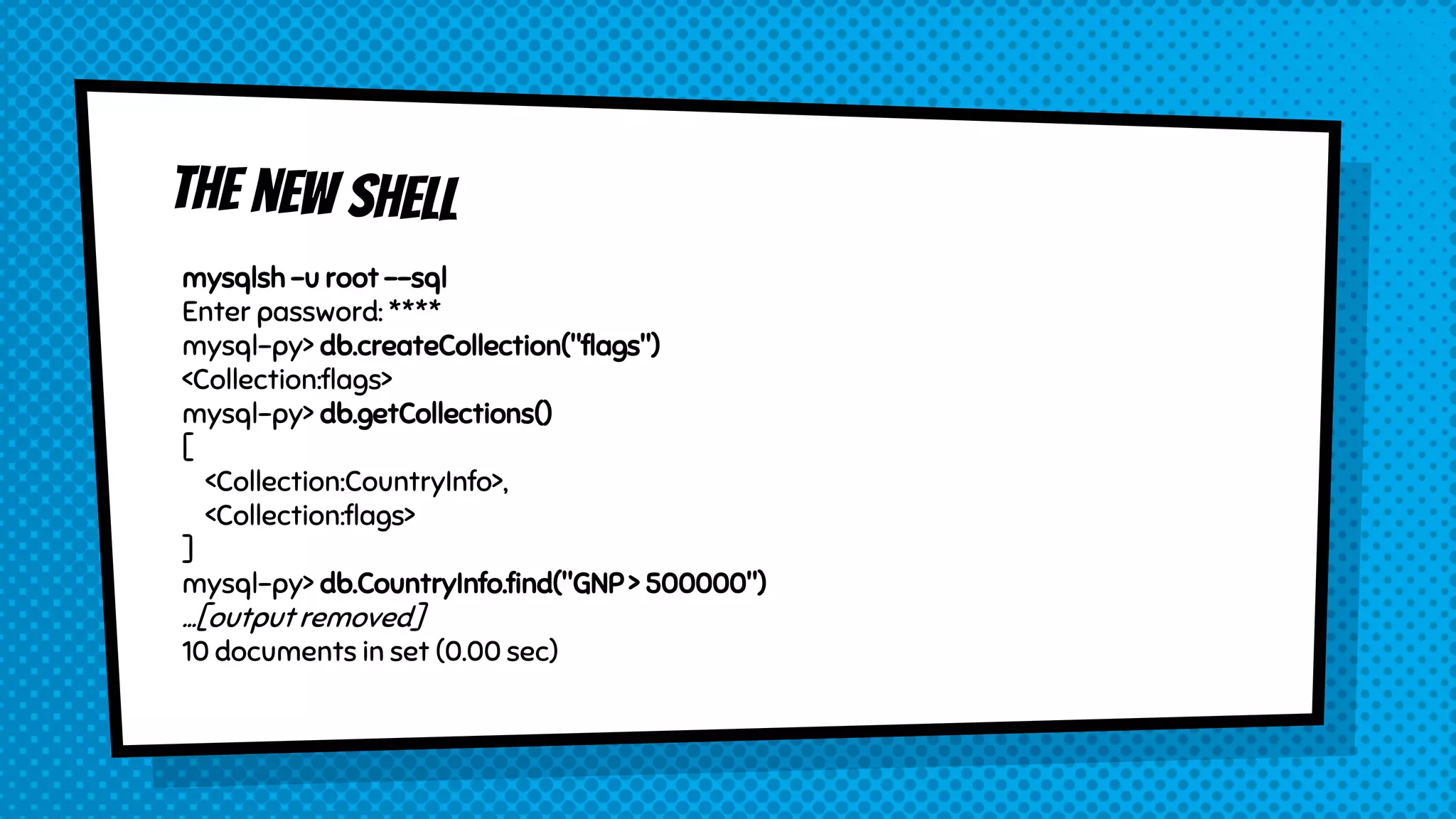 mysqlsh -u root --sql
Enter password: ****
mysql-py> db.createCollection("flags")
<Collection:flags>
mysql-py> db.getCollections()
[
<Collection:CountryInfo>,
<Collection:flags>
]
mysql-py> db.CountryInfo.find("GNP > 500000")
...[output removed]
10 documents in set (0.00 sec)
 