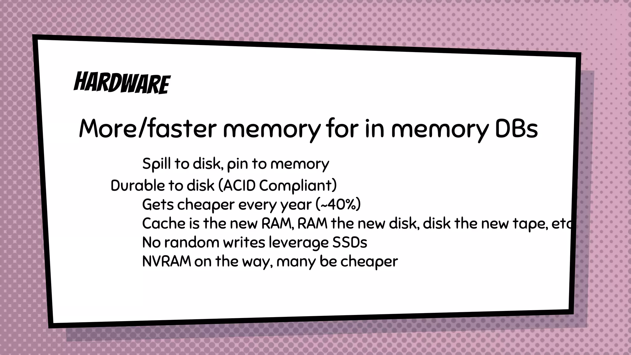 More/faster memory for in memory DBs
Spill to disk, pin to memory
Durable to disk (ACID Compliant)
Gets cheaper every year (~40%)
Cache is the new RAM, RAM the new disk, disk the new tape, etc
No random writes leverage SSDs
NVRAM on the way, many be cheaper
 