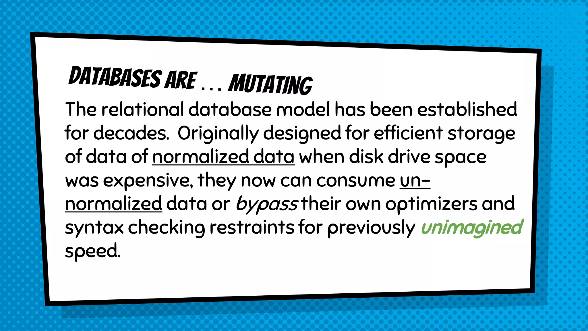 The relational database model has been established
for decades. Originally designed for efficient storage
of data of normalized data when disk drive space
was expensive, they now can consume un-
normalized data or bypass their own optimizers and
syntax checking restraints for previously unimagined
speed.
 