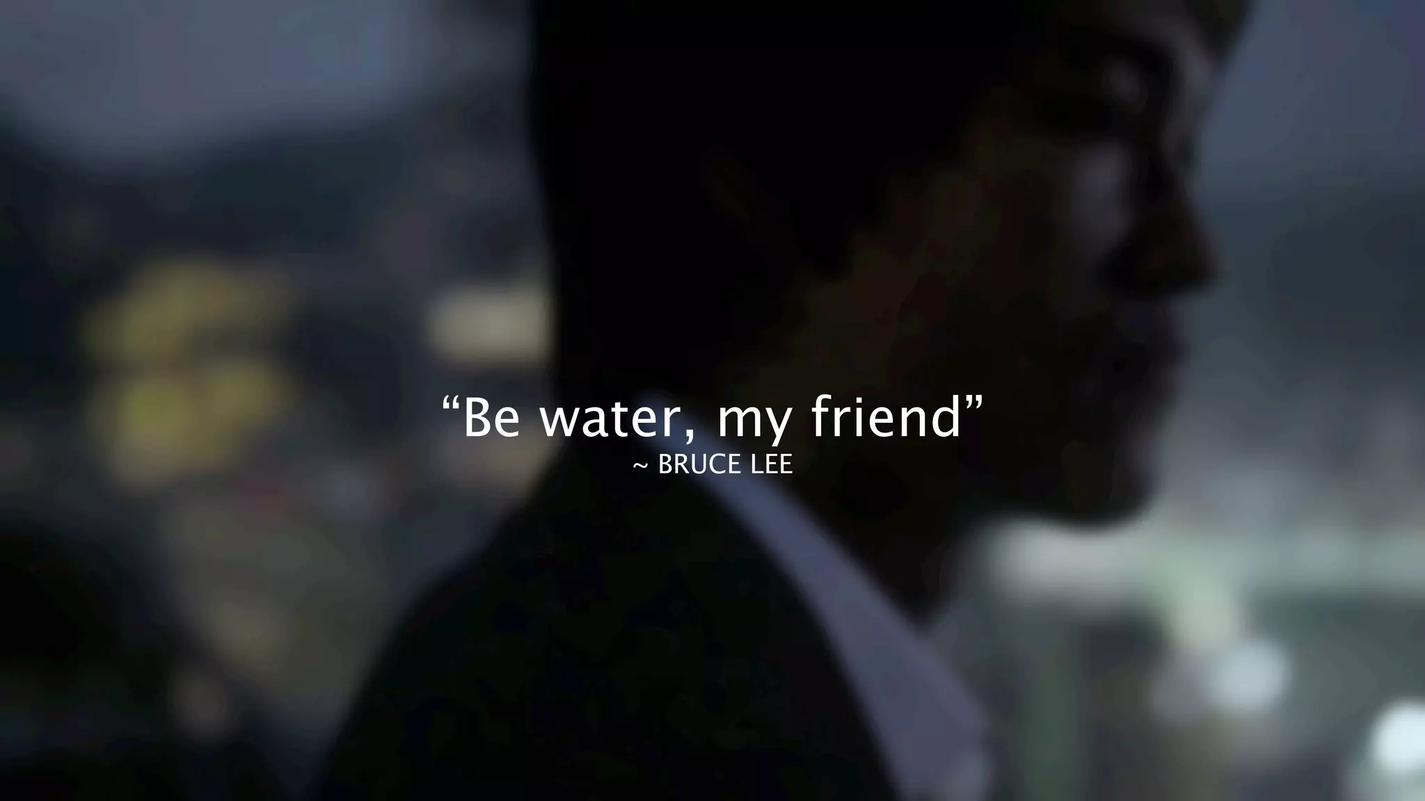 “Be water, my friend”
~ BRUCE LEE