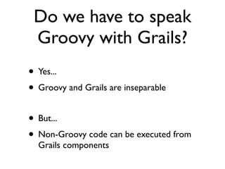 Do we have to speak
 Groovy with Grails?
• Yes...
• Groovy and Grails are inseparable
• But...
• Non-Groovy code can be executed from
  Grails components
 