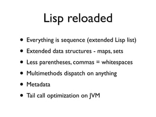 Lisp reloaded
• Everything is sequence (extended Lisp list)
• Extended data structures - maps, sets
• Less parentheses, commas = whitespaces
• Multimethods dispatch on anything
• Metadata
• Tail call optimization on JVM
 