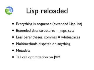 Lisp reloaded
• Everything is sequence (extended Lisp list)
• Extended data structures - maps, sets
• Less parentheses, commas = whitespaces
• Multimethods dispatch on anything
• Metadata
• Tail call optimization on JVM
 