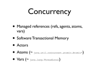 Concurrency
• Managed references (refs, agents, atoms,
  vars)
• Software Transactional Memory
• Actors
• Atoms (~  java.util.concurrent.atomic.Atomic*   )
• Vars (~                  )
          java.lang.ThreadLocal
 