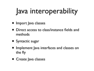 Java interoperability
• Import Java classes
• Direct access to class/instance ﬁelds and
  methods
• Syntactic sugar
• Implement Java interfaces and classes on
  the ﬂy
• Create Java classes
 